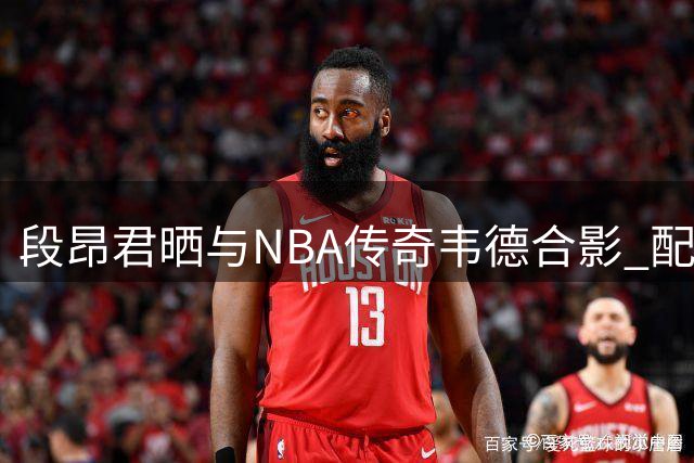 段昂君晒与NBA传奇韦德合影 配文展现篮球热情